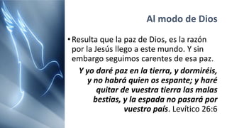 Al modo de Dios
•Resulta que la paz de Dios, es la razón
por la Jesús llego a este mundo. Y sin
embargo seguimos carentes de esa paz.
Y yo daré paz en la tierra, y dormiréis,
y no habrá quien os espante; y haré
quitar de vuestra tierra las malas
bestias, y la espada no pasará por
vuestro país. Levítico 26:6
 