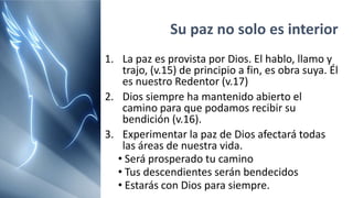 Su paz no solo es interior
1. La paz es provista por Dios. El hablo, llamo y
trajo, (v.15) de principio a fin, es obra suya. Él
es nuestro Redentor (v.17)
2. Dios siempre ha mantenido abierto el
camino para que podamos recibir su
bendición (v.16).
3. Experimentar la paz de Dios afectará todas
las áreas de nuestra vida.
• Será prosperado tu camino
• Tus descendientes serán bendecidos
• Estarás con Dios para siempre.
 