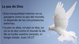 La paz de Dios
•Esta tranquilidad interior no es
pasajera como la paz del mundo,
ni depende de las circunstancias
externas.
•La paz os dejo, mi paz os doy; yo
no os la doy como el mundo la da.
No se turbe vuestro corazón, ni
tenga miedo. Juan 14:27
 