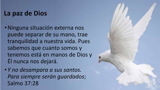 La paz de Dios
•Ninguna situación externa nos
puede separar de su mano, trae
tranquilidad a nuestra vida. Pues
sabemos que cuanto somos y
tenemos está en manos de Dios y
Él nunca nos dejará.
•Y no desampara a sus santos.
Para siempre serán guardados;
Salmo 37:28
 