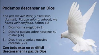 Podemos descansar en Dios
• En paz me acostaré, y asimismo
dormiré; Porque solo tú, Jehová, me
haces vivir confiado. Salmo 4:8
1. Dios nos ha elegido (v.3).
2. Dios ha puesto sobre nosotros su
rostro (v.6).
3. Dios trae alegría a nuestro
corazón (v.7).
Con todo esto no es difícil
descansar en la paz de Dios
 