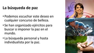 La búsqueda de paz
•Podemos escuchar este deseo en
cualquier concurso de belleza.
•Se han organizado ejércitos para
buscar o imponer la paz en el
mundo.
•La búsqueda personal y hasta
individualista por la paz.
 