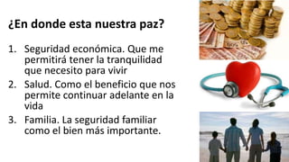 ¿En donde esta nuestra paz?
1. Seguridad económica. Que me
permitirá tener la tranquilidad
que necesito para vivir
2. Salud. Como el beneficio que nos
permite continuar adelante en la
vida
3. Familia. La seguridad familiar
como el bien más importante.
 