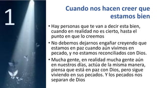 Cuando nos hacen creer que
estamos bien
• Hay personas que te van a decir esta bien,
cuando en realidad no es cierto, hasta el
punto en que lo creemos
• No debemos dejarnos engañar creyendo que
estamos en paz cuando aún vivimos en
pecado, y no estamos reconciliados con Dios.
• Mucha gente, en realidad mucha gente aún
en nuestros días, actúa de la misma manera,
piensa que está en paz con Dios, pero sigue
viviendo en sus pecados. Y los pecados nos
separan de Dios
1
 