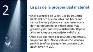 La paz de la prosperidad material
• En el Evangelio de Lucas, 12: 16-19, Jesús
habla del rico que no sabía qué hacer con
tantos bienes y dijo voy a hacer esto, voy a
derribar mis graneros y haré otros más
grandes y después voy a disfrutarlo. Reposa
alma mía, reposa, regocíjate, y disfruta.
• Ante esta aparente paz Jesús nos muestra su
fin porque dice: Necio, esta noche vienen a
pedirte tu alma; y lo que has provisto, ¿de
quién será? (v. 20).
2
 