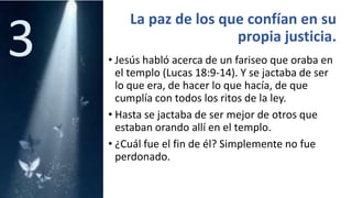 La paz de los que confían en su
propia justicia.
• Jesús habló acerca de un fariseo que oraba en
el templo (Lucas 18:9-14). Y se jactaba de ser
lo que era, de hacer lo que hacía, de que
cumplía con todos los ritos de la ley.
• Hasta se jactaba de ser mejor de otros que
estaban orando allí en el templo.
• ¿Cuál fue el fin de él? Simplemente no fue
perdonado.
3
 