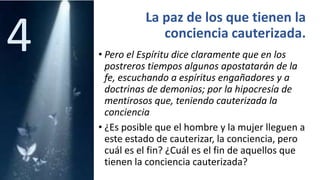 La paz de los que tienen la
conciencia cauterizada.
• Pero el Espíritu dice claramente que en los
postreros tiempos algunos apostatarán de la
fe, escuchando a espíritus engañadores y a
doctrinas de demonios; por la hipocresía de
mentirosos que, teniendo cauterizada la
conciencia
• ¿Es posible que el hombre y la mujer lleguen a
este estado de cauterizar, la conciencia, pero
cuál es el fin? ¿Cuál es el fin de aquellos que
tienen la conciencia cauterizada?
4
 