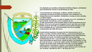 Fue diseñado por el artista e historiador Raúl Silva Holguín y oficializado
por la Ordenanza 146 de 31 de diciembre de 1960:
“Caracterizado por el triangulo curvilíneo, partido en barra en
homenaje a la Francia de todos los tiempos, que contribuyó a la
independencia de la república, dividiendo su campo en dos cuarteles,
y se llama tajado.
Cuartel Superior derecho: Un valle en sinople con su río, montañas en
azul al fondo, dos palmas y cinco ciudades de oro.
El valle eternamente verde (sinople) debe ocupar preeminencia en el
blasón. El río no es otro que el sosegado Cauca, que ciñe con su linfa
el talle opulento del Valle, las palmeras denunciando el trópico y las
cinco ciudades de oro, como homenaje a las cinco ciudades
confederadas del Valle del Cauca.
Cuartel inferior izquierdo: Un puerto de mar, Buenaventura con su
bahía, el muelle, carretera Simón Bolívar, y el panorama flotante del
Anchicayá; en alta mar, uno de los trasatlánticos de la Flota Nacional.
Adornado el escudo, a la diestra la bandera de las Ciudades
Confederadas de 1811, cuyos esmaltes son azul celeste y blanco en
fajas horizontales de igual ancho, orlada de plata; a la siniestra, un haz
de caña de azúcar, y ramos de cafeto, fuente de trabajo promisor y de
riquezas de nuestro suelo. Timbrando el Escudo, el sol que significa
unidad, gracia, abundancia y riqueza, y es símbolo de libertad y
benevolencia; y superado en listel en gules sobre el cual y en letra de
oro, la divisa: 3 de julio de 1810, 1º de mayo de 1910."
 