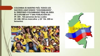 COLOMBIA ES NUESTRO PAÍS. TODOS LOS
NACIDOS AQUÍ SOMOS “COLOMBIANOS”.
EL TERRITORIO COLOMBIANO TIENE UN ÁREA
DE 2.070.408 km² Y UNA POBLACIÓN DE :
49. 504 . 722 personas de las cuales:
24 .348. 222 es masculina y 25’ 156 .500 es
femenina.
 