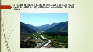 EL NOMBRE DE VALLE DEL CAUCA SE DEBE A QUE ES UN VALLE ( PARTE
PLANA EN MEDIO DE DOS CORDILLERAS) ATRAVESADO POR EL RÍO
CAUCA.
 