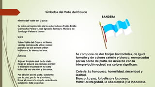 Símbolos del Valle del Cauca
Himno del Valle del Cauca
Su letra es inspiración de los educadores Pablo Emilio
Camacho Perea y José Ignacio Tamayo. Música de
Santiago Velasco Llanos
Coro
Salve Valle del Cauca mi tierra,
verdes campos de vida y solaz;
paraíso de sol donde brillan
la llanura, la sierra y el mar.
Estrofas
Bajo el límpido azul de tu cielo
riega el Cauca los campos en flor;
y el arado fecunda en tu suelo
frutos de oro de miel y de amor.
Por el bien de mi Valle, adelante;
por la paz, por la fe y la virtud,
firme el paso al compás redoblante,
adelante, feliz juventud.
BANDERA
Se compone de dos franjas horizontales, de igual
tamaño y de colores celeste y blanco, enmarcadas
por un borde de plata. De acuerdo con la
interpretación actual, sus colores significan:
Celeste: La franqueza, honestidad, sinceridad y
lealtad.
Blanco: La paz, la belleza y la pureza.
Plata: La integridad, la obediencia y la inocencia.
 