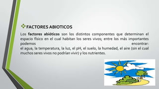 FACTORES ABIOTICOS
Los factores abióticos son los distintos componentes que determinan el
espacio físico en el cual habitan los seres vivos; entre los más importantes
podemos
encontrar:
el agua, la temperatura, la luz, el pH, el suelo, la humedad, el aire (sin el cual
muchos seres vivos no podrían vivir) y los nutrientes.

 