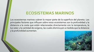 ECOSISTEMAS MARINOS
Los ecosistemas marinos cubren la mayor parte de la superficie del planeta. Los
principales factores que influyen sobre estos ecosistemas son la profundidad y la
distancia a la costa que están relacionadas directamente con la temperatura, la
luz solar y la cantidad de oxígeno, las cuales disminuyen a medida que la distancia
y la profundidad aumentan.

 