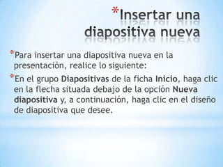Insertar una diapositiva nuevaPara insertar una diapositiva nueva en la presentación, realice lo siguiente:En el grupo Diapositivas de la ficha Inicio, haga clic en la flecha situada debajo de la opción Nueva diapositiva y, a continuación, haga clic en el diseño de diapositiva que desee.