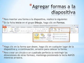 Agregar formas a la diapositivaPara insertar una forma a la diapositiva, realice lo siguiente:En la ficha Inicio en el grupo Dibujo, haga clic en Formas.Haga clic en la forma que desee, haga clic en cualquier lugar de la diapositiva y, a continuación, arrastre para colocar la forma.Para crear un círculo o un cuadrado perfecto (o restringir las dimensiones de otras formas), mantenga presionada la tecla MAYÚS mientras arrastra.
