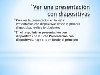 Ver una presentación con diapositivasPara ver la presentación en la vista Presentación con diapositivas desde la primera diapositiva, realice lo siguiente:En el grupo Iniciar presentación con diapositivas de la ficha Presentación con diapositivas, haga clic en Desde el principio