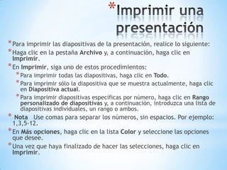 Imprimir una presentaciónPara imprimir las diapositivas de la presentación, realice lo siguiente:Haga clic en la pestaña Archivo y, a continuación, haga clic en Imprimir.En Imprimir, siga uno de estos procedimientos:Para imprimir todas las diapositivas, haga clic en Todo.Para imprimir sólo la diapositiva que se muestra actualmente, haga clic en Diapositiva actual.Para imprimir diapositivas específicas por número, haga clic en Rango personalizado de diapositivas y, a continuación, introduzca una lista de diapositivas individuales, un rango o ambos.  Nota   Use comas para separar los números, sin espacios. Por ejemplo: 1,3,5-12.En Más opciones, haga clic en la lista Color y seleccione las opciones que desee.Una vez que haya finalizado de hacer las selecciones, haga clic en Imprimir.