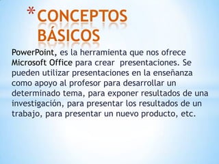 CONCEPTOS BÁSICOSPowerPoint, es la herramienta que nos ofrece Microsoft Office para crear  presentaciones. Se pueden utilizar presentaciones en la enseñanza como apoyo al profesor para desarrollar un determinado tema, para exponer resultados de una investigación, para presentar los resultados de un trabajo, para presentar un nuevo producto, etc.