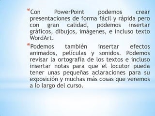 Con PowerPoint podemos crear presentaciones de forma fácil y rápida pero con gran calidad, podemos insertar gráficos, dibujos, imágenes, e incluso texto WordArt. Podemos también insertar efectos animados, películas y sonidos. Podemos revisar la ortografía de los textos e incluso insertar notas para que el locutor pueda tener unas pequeñas aclaraciones para su exposición y muchas más cosas que veremos a lo largo del curso.
