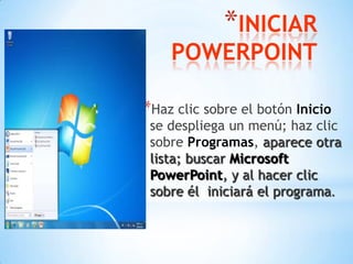 INICIAR POWERPOINTHaz clic sobre el botón Inicio se despliega un menú; haz clic sobre Programas, aparece otra lista; buscar Microsoft PowerPoint, y al hacer clic sobre él  iniciará el programa.
