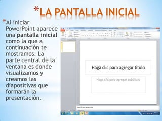 LA PANTALLA INICIAL  Al iniciar PowerPoint aparece una pantalla inicial como la que a continuación te mostramos. La parte central de la ventana es donde visualizamos y creamos las diapositivas que formarán la presentación. 