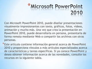 Microsoft PowerPoint 2010Con Microsoft PowerPoint 2010, puede diseñar presentaciones visualmente impresionantes con texto, gráficos, fotos, vídeos, animación y mucho más. Una vez que crea la presentación en PowerPoint 2010, puede desarrollarla en persona, presentarla de forma remota mediante Web o compartir los archivos con otras personas.Este artículo contiene información general acerca de PowerPoint 2010 y proporciona vínculos a más artículos especializados acerca de características y tareas específicas. Si ya conoce PowerPoint y desea obtener información acerca de las novedades, consulte los recursos en la siguiente tabla. 