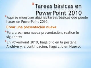 Tareas básicas en PowerPoint 2010Aquí se muestran algunas tareas básicas que puede hacer en PowerPoint 2010.Crear una presentación nuevaPara crear una nueva presentación, realice lo siguiente:En PowerPoint 2010, haga clic en la pestaña Archivo y, a continuación, haga clic en Nuevo.