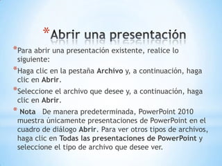 Abrir una presentaciónPara abrir una presentación existente, realice lo siguiente:Haga clic en la pestaña Archivo y, a continuación, haga clic en Abrir.Seleccione el archivo que desee y, a continuación, haga clic en Abrir. Nota   De manera predeterminada, PowerPoint 2010 muestra únicamente presentaciones de PowerPoint en el cuadro de diálogo Abrir. Para ver otros tipos de archivos, haga clic en Todas las presentaciones de PowerPoint y seleccione el tipo de archivo que desee ver.