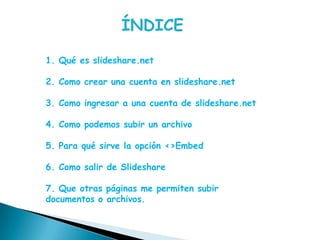 ÍNDICE1. Qué es slideshare.net2. Como crear una cuenta en slideshare.net3. Como ingresar a una cuenta de slideshare.net4. Como podemos subir un archivo5. Para qué sirve la opción <>Embed6. Como salir de Slideshare7. Que otras páginas me permiten subir documentos o archivos.