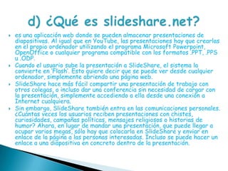 es una aplicación web donde se pueden almacenar presentaciones de diapositivas. Al igual que en YouTube, las presentaciones hay que crearlas en el propio ordenador utilizando el programa Microsoft Powerpoint, OpenOffice o cualquier programa compatible con los formatos .PPT, .PPS u .ODP.Cuando el usuario sube la presentación a SlideShare, el sistema la convierte en ’Flash’. Esto quiere decir que se puede ver desde cualquier ordenador, simplemente abriendo una página web.SlideShare hace más fácil compartir una presentación de trabajo con otros colegas, o incluso dar una conferencia sin necesidad de cargar con la presentación, simplemente accediendo a ella desde una conexión a Internet cualquiera.Sin embargo, SlideShare también entra en las comunicaciones personales. ¿Cuántas veces los usuarios reciben presentaciones con chistes, curiosidades, campañas políticas, mensajes religiosos o historias de humor? Ahora, en lugar de mandar una presentación, que puede llegar a ocupar varios megas, sólo hay que colocarla en SlideShare y enviar en enlace de la página a las personas interesadas. Incluso se puede hacer un enlace a una diapositiva en concreto dentro de la presentación.d) ¿Qué es slideshare.net?