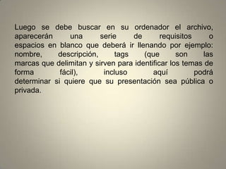 Luego se debe buscar en su ordenador el archivo, aparecerán una serie de requisitos oespacios en blanco que deberá ir llenando por ejemplo: nombre, descripción, tags (que son lasmarcas que delimitan y sirven para identificar los temas de forma fácil), incluso aquí podrádeterminar si quiere que su presentación sea pública o privada.