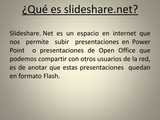 ¿Qué es slideshare.net?Slideshare. Net  es  un  espacio  en  internet  que  nos  permite  subir  presentaciones en Power Point  o presentaciones de Open Office que podemos compartir con otros usuarios de la red, es de anotar que estas presentaciones  quedan en formato Flash.