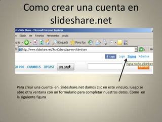 Como crear una cuenta en slideshare.netPara crear una cuenta  en  Slideshare.net damos clic en este vinculo, luego se abre otra ventana con un formulario para completar nuestros datos. Como  en la siguiente figura