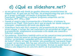 es una aplicación web donde se pueden almacenar presentaciones de diapositivas. Al igual que en YouTube, las presentaciones hay que crearlas en el propio ordenador utilizando el programa Microsoft Powerpoint, OpenOffice o cualquier programa compatible con los formatos .PPT, .PPS u .ODP.Cuando el usuario sube la presentación a SlideShare, el sistema la convierte en ’Flash’. Esto quiere decir que se puede ver desde cualquier ordenador, simplemente abriendo una página web.SlideShare hace más fácil compartir una presentación de trabajo con otros colegas, o incluso dar una conferencia sin necesidad de cargar con la presentación, simplemente accediendo a ella desde una conexión a Internet cualquiera.Sin embargo, SlideShare también entra en las comunicaciones personales. ¿Cuántas veces los usuarios reciben presentaciones con chistes, curiosidades, campañas políticas, mensajes religiosos o historias de humor? Ahora, en lugar de mandar una presentación, que puede llegar a ocupar varios megas, sólo hay que colocarla en SlideShare y enviar en enlace de la página a las personas interesadas. Incluso se puede hacer un enlace a una diapositiva en concreto dentro de la presentación.d) ¿Qué es slideshare.net?