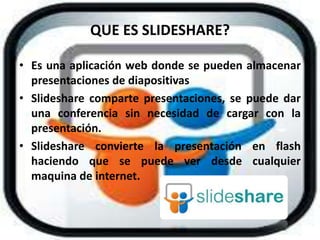 QUE ES SLIDESHARE?
• Es una aplicación web donde se pueden almacenar
presentaciones de diapositivas
• Slideshare comparte presentaciones, se puede dar
una conferencia sin necesidad de cargar con la
presentación.
• Slideshare convierte la presentación en flash
haciendo que se puede ver desde cualquier
maquina de internet.
 