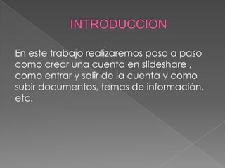 En este trabajo realizaremos paso a paso
como crear una cuenta en slideshare ,
como entrar y salir de la cuenta y como
subir documentos, temas de información,
etc.