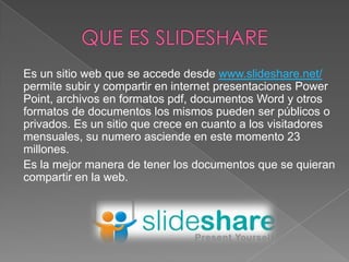 Es un sitio web que se accede desde www.slideshare.net/
permite subir y compartir en internet presentaciones Power
Point, archivos en formatos pdf, documentos Word y otros
formatos de documentos los mismos pueden ser públicos o
privados. Es un sitio que crece en cuanto a los visitadores
mensuales, su numero asciende en este momento 23
millones.
Es la mejor manera de tener los documentos que se quieran
compartir en la web.