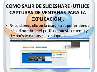 COMO SALIR DE SLIDESHARE (UTILICE
 CAPTURAS DE VENTANAS PARA LA
         EXPLICACIÓN).
• R/ Le damos clic en la esquina superior donde
  esta el nombre del perfil de nuestra cuenta y
  después le damos clic en logout.
 