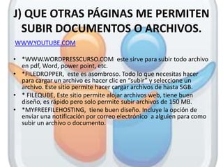 J) QUE OTRAS PÁGINAS ME PERMITEN
  SUBIR DOCUMENTOS O ARCHIVOS.
WWW.YOUTUBE.COM

• *WWW.WORDPRESSCURSO.COM este sirve para subir todo archivo
  en pdf, Word, power point, etc.
• *FILEDROPPER, este es asombroso. Todo lo que necesitas hacer
  para cargar un archivo es hacer clic en “subir” y seleccione un
  archivo. Este sitio permite hacer cargar archivos de hasta 5GB.
• * FILEQUBE, Este sitio permite alojar archivos web, tiene buen
  diseño, es rápido pero solo permite subir archivos de 150 MB.
• *MYFREEFILEHOSTING, tiene buen diseño. Incluye la opción de
  enviar una notificación por correo electrónico a alguien para como
  subir un archivo o documento.
 