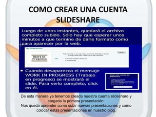 COMO CREAR UNA CUENTA
         SLIDESHARE




De esta manera ya tenemos creada nuestra cuenta slideshare y
              cargada la primera presentación.
Nos queda aprender como subir nuevas presentaciones y como
        colocar estas presentaciones en nuestro blog.
 