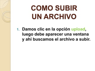 COMO SUBIR
         UN ARCHIVO
1.   Damos clic en la opción upload,
     luego debe aparecer una ventana
     y ahí buscamos el archivo a subir.
 
