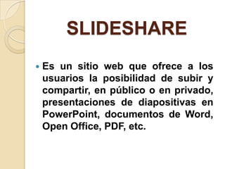 SLIDESHARE
   Es un sitio web que ofrece a los
    usuarios la posibilidad de subir y
    compartir, en público o en privado,
    presentaciones de diapositivas en
    PowerPoint, documentos de Word,
    Open Office, PDF, etc.
 