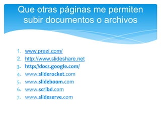 1. www.prezi.com/
2. http://www.slideshare.net
3. http://docs.google.com/
4. www.sliderocket.com
5. www.slideboom.com
6. www.scribd.com
7. www.slideserve.com
Que otras páginas me permiten
subir documentos o archivos
 