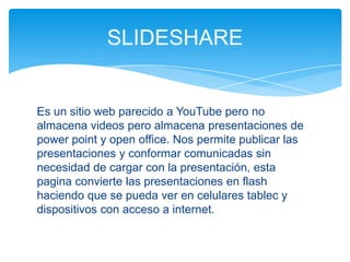 Es un sitio web parecido a YouTube pero no
almacena videos pero almacena presentaciones de
power point y open office. Nos permite publicar las
presentaciones y conformar comunicadas sin
necesidad de cargar con la presentación, esta
pagina convierte las presentaciones en flash
haciendo que se pueda ver en celulares tablec y
dispositivos con acceso a internet.
SLIDESHARE
 