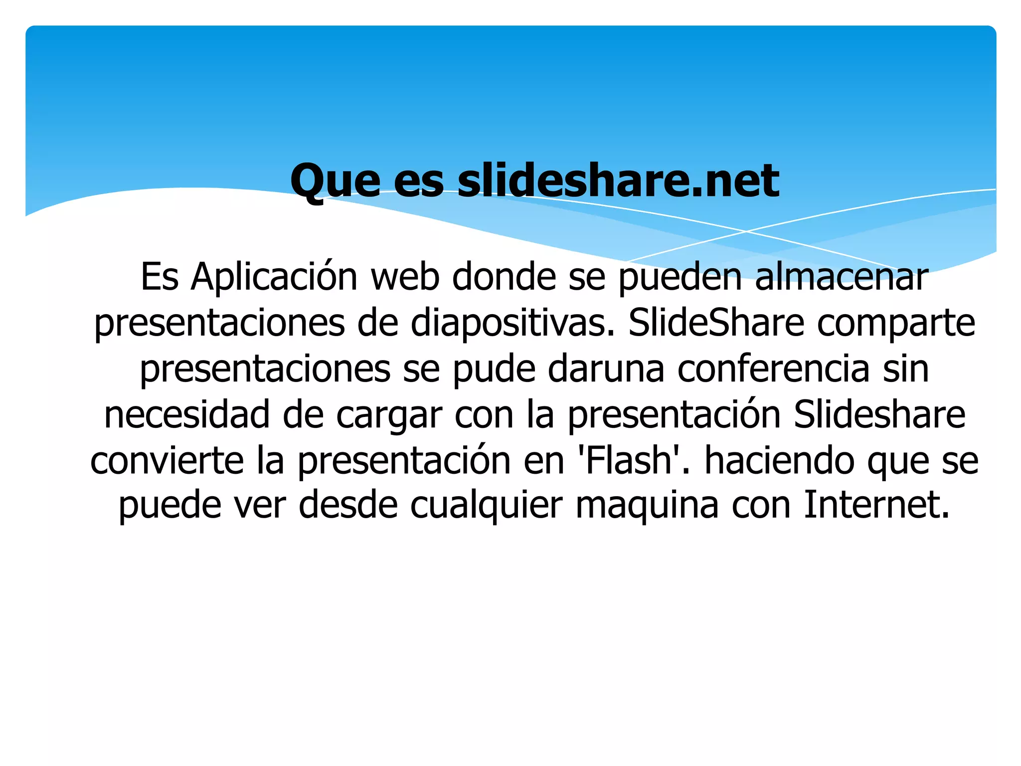 Que es slideshare.net
Es Aplicación web donde se pueden almacenar
presentaciones de diapositivas. SlideShare comparte
presentaciones se pude daruna conferencia sin
necesidad de cargar con la presentación Slideshare
convierte la presentación en 'Flash'. haciendo que se
puede ver desde cualquier maquina con Internet.
 