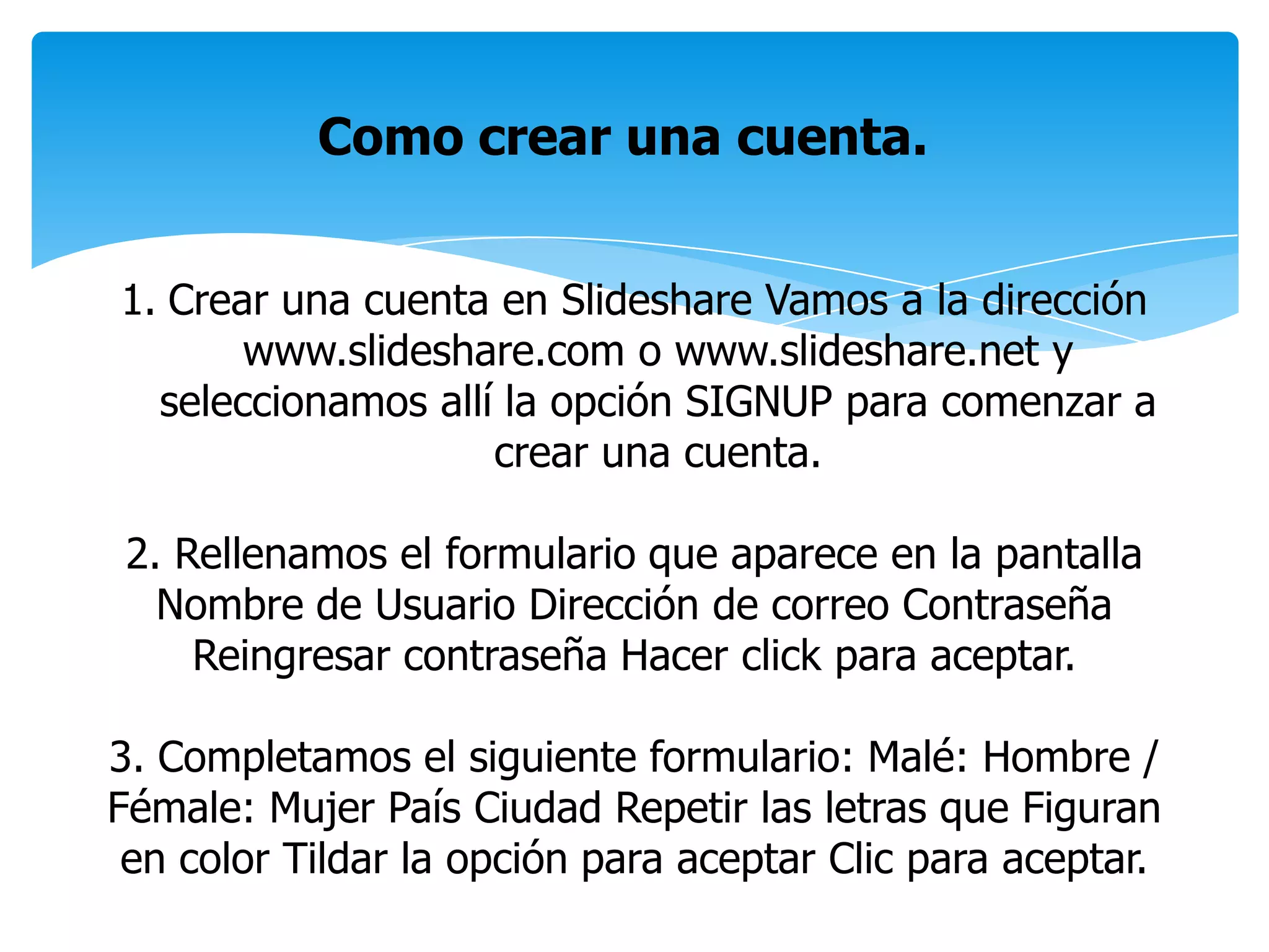 Como crear una cuenta.
1. Crear una cuenta en Slideshare Vamos a la dirección
www.slideshare.com o www.slideshare.net y
seleccionamos allí la opción SIGNUP para comenzar a
crear una cuenta.
2. Rellenamos el formulario que aparece en la pantalla
Nombre de Usuario Dirección de correo Contraseña
Reingresar contraseña Hacer click para aceptar.
3. Completamos el siguiente formulario: Malé: Hombre /
Fémale: Mujer País Ciudad Repetir las letras que Figuran
en color Tildar la opción para aceptar Clic para aceptar.
 