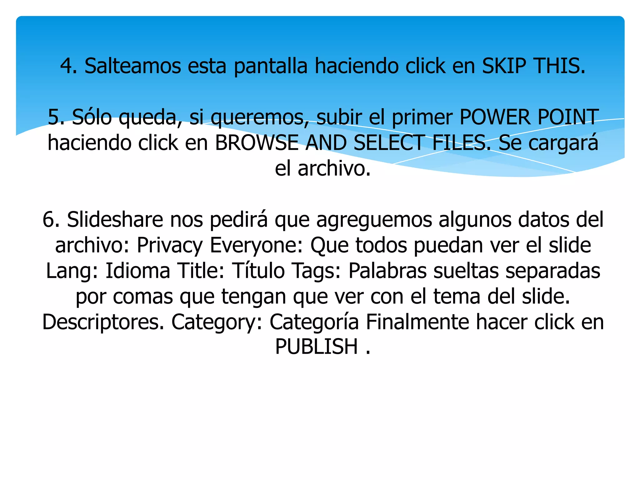 4. Salteamos esta pantalla haciendo click en SKIP THIS.
5. Sólo queda, si queremos, subir el primer POWER POINT
haciendo click en BROWSE AND SELECT FILES. Se cargará
el archivo.
6. Slideshare nos pedirá que agreguemos algunos datos del
archivo: Privacy Everyone: Que todos puedan ver el slide
Lang: Idioma Title: Título Tags: Palabras sueltas separadas
por comas que tengan que ver con el tema del slide.
Descriptores. Category: Categoría Finalmente hacer click en
PUBLISH .
 
