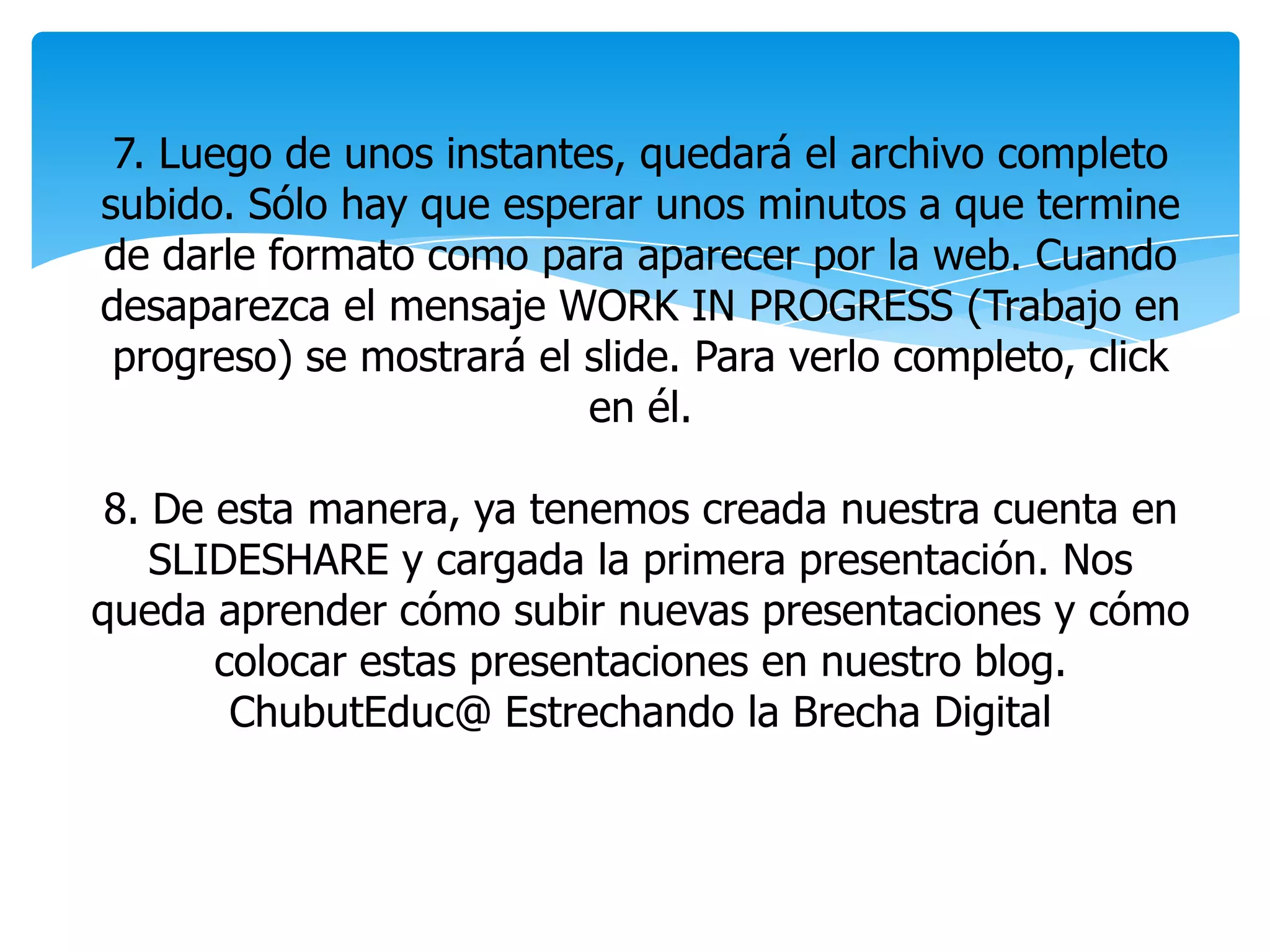 7. Luego de unos instantes, quedará el archivo completo
subido. Sólo hay que esperar unos minutos a que termine
de darle formato como para aparecer por la web. Cuando
desaparezca el mensaje WORK IN PROGRESS (Trabajo en
progreso) se mostrará el slide. Para verlo completo, click
en él.
8. De esta manera, ya tenemos creada nuestra cuenta en
SLIDESHARE y cargada la primera presentación. Nos
queda aprender cómo subir nuevas presentaciones y cómo
colocar estas presentaciones en nuestro blog.
ChubutEduc@ Estrechando la Brecha Digital
 