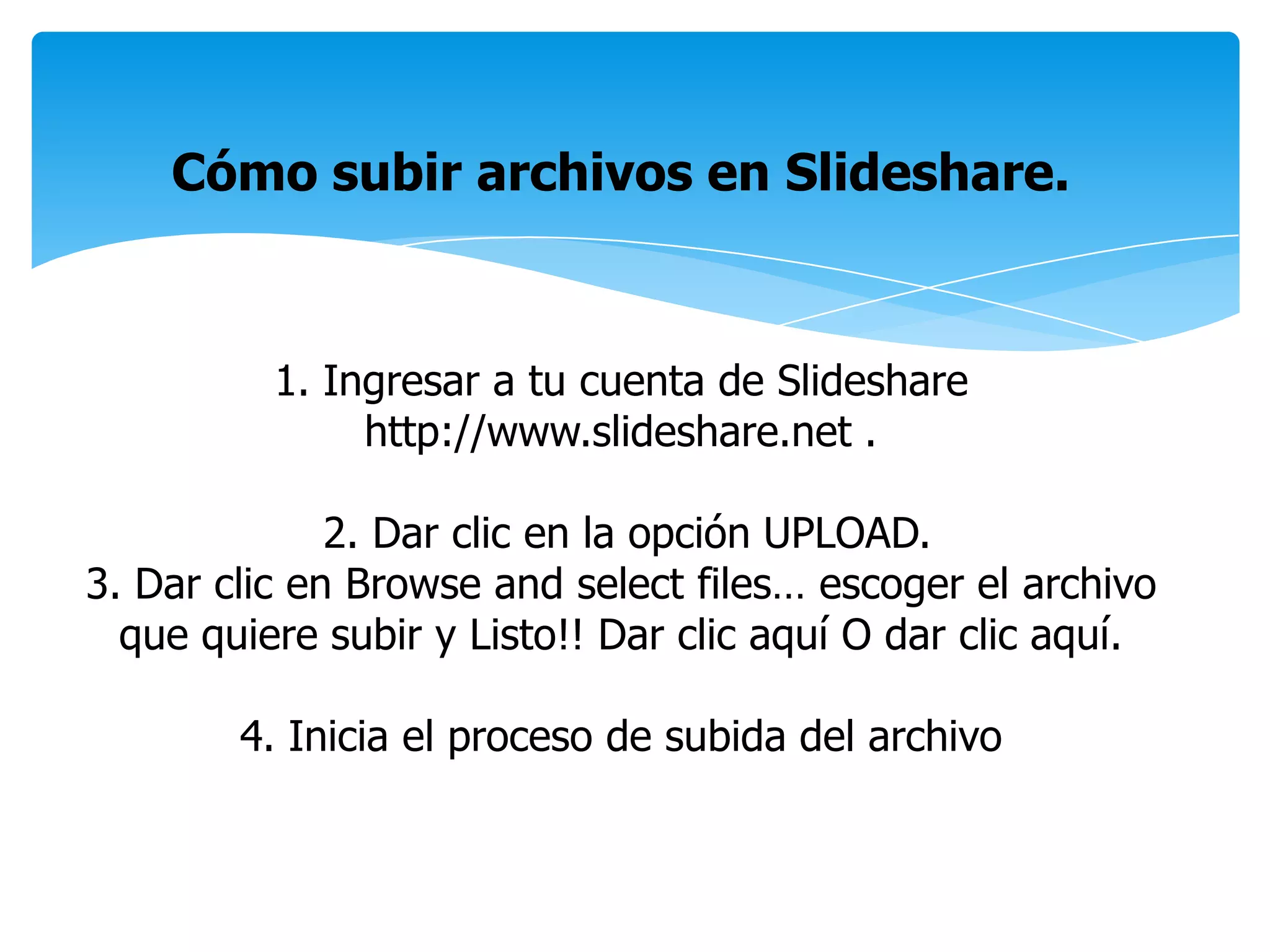 Cómo subir archivos en Slideshare.
1. Ingresar a tu cuenta de Slideshare
http://www.slideshare.net .
2. Dar clic en la opción UPLOAD.
3. Dar clic en Browse and select files… escoger el archivo
que quiere subir y Listo!! Dar clic aquí O dar clic aquí.
4. Inicia el proceso de subida del archivo
 