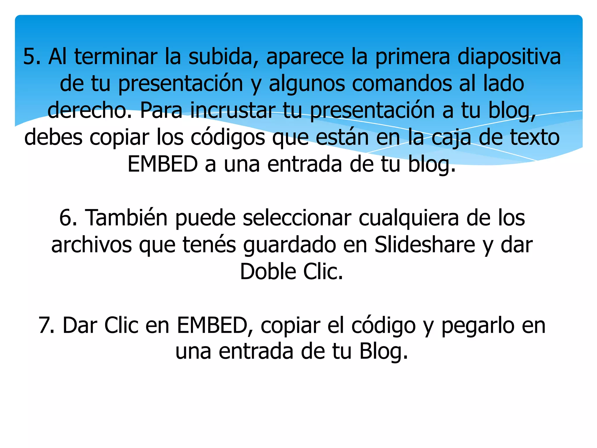 5. Al terminar la subida, aparece la primera diapositiva
de tu presentación y algunos comandos al lado
derecho. Para incrustar tu presentación a tu blog,
debes copiar los códigos que están en la caja de texto
EMBED a una entrada de tu blog.
6. También puede seleccionar cualquiera de los
archivos que tenés guardado en Slideshare y dar
Doble Clic.
7. Dar Clic en EMBED, copiar el código y pegarlo en
una entrada de tu Blog.
 